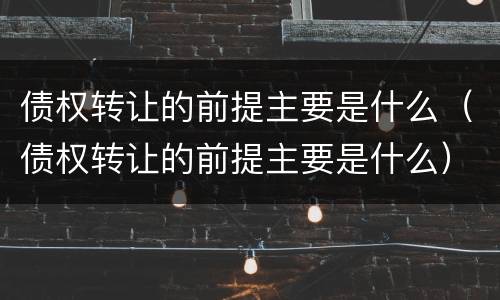 债权转让的前提主要是什么（债权转让的前提主要是什么）