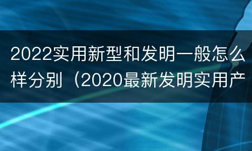 2022实用新型和发明一般怎么样分别（2020最新发明实用产品）