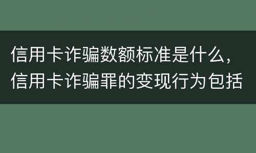 信用卡诈骗数额标准是什么，信用卡诈骗罪的变现行为包括什么呢