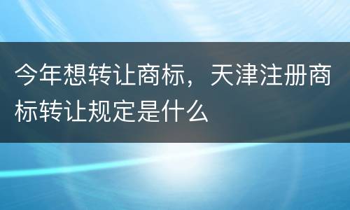 今年想转让商标，天津注册商标转让规定是什么