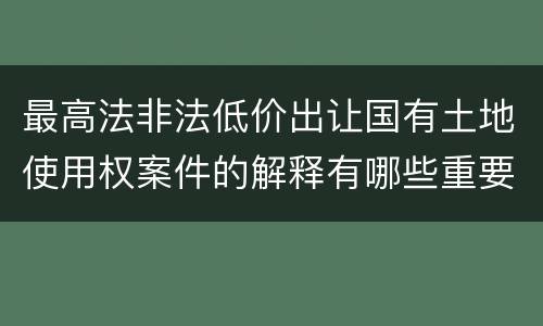 最高法非法低价出让国有土地使用权案件的解释有哪些重要规定