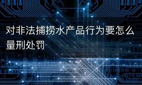 对非法捕捞水产品行为要怎么量刑处罚