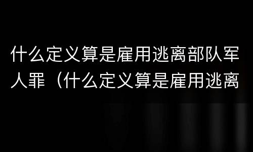 什么定义算是雇用逃离部队军人罪（什么定义算是雇用逃离部队军人罪名）