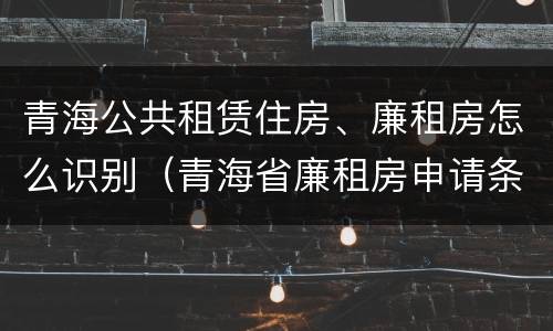 青海公共租赁住房、廉租房怎么识别（青海省廉租房申请条件）