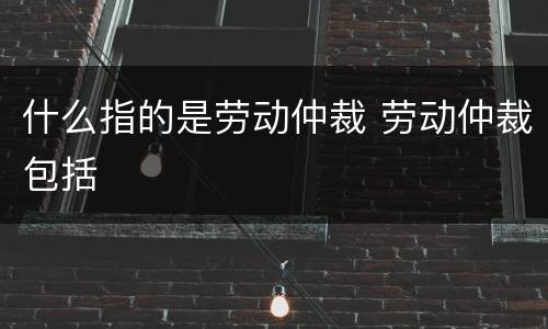 什么指的是劳动仲裁 劳动仲裁包括