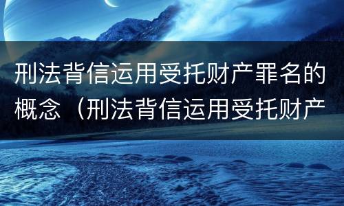 刑法背信运用受托财产罪名的概念（刑法背信运用受托财产罪名的概念是）