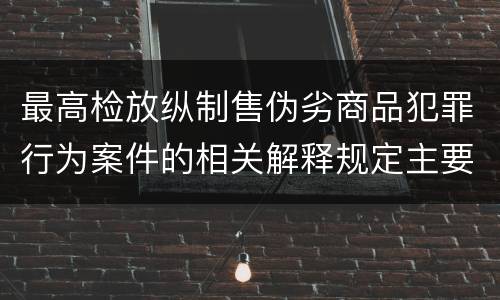 最高检放纵制售伪劣商品犯罪行为案件的相关解释规定主要内容都有哪些