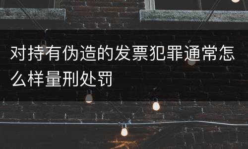 对持有伪造的发票犯罪通常怎么样量刑处罚