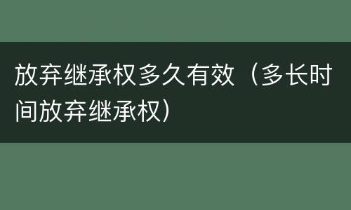 放弃继承权多久有效（多长时间放弃继承权）