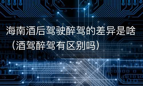 海南酒后驾驶醉驾的差异是啥（酒驾醉驾有区别吗）