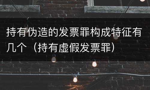 持有伪造的发票罪构成特征有几个（持有虚假发票罪）