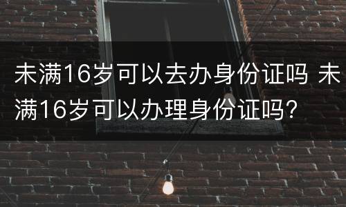 未满16岁可以去办身份证吗 未满16岁可以办理身份证吗?