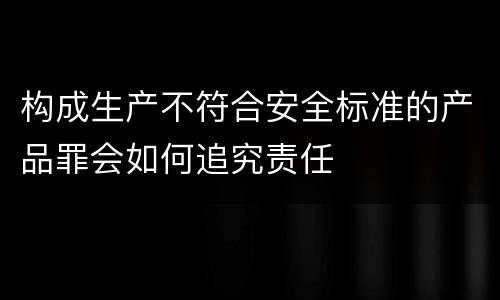 构成生产不符合安全标准的产品罪会如何追究责任