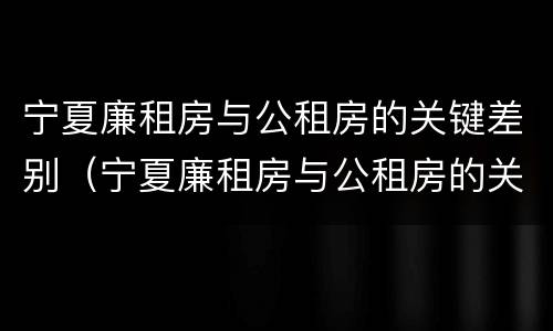 宁夏廉租房与公租房的关键差别（宁夏廉租房与公租房的关键差别在哪）