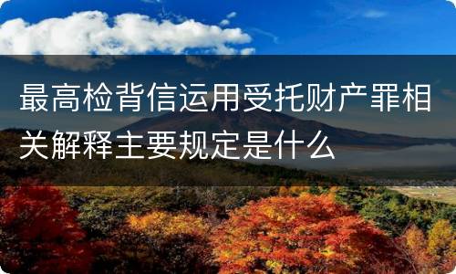 最高检背信运用受托财产罪相关解释主要规定是什么