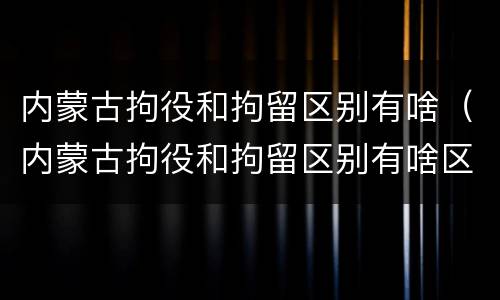 内蒙古拘役和拘留区别有啥（内蒙古拘役和拘留区别有啥区别呢）