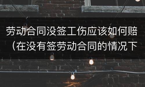 劳动合同没签工伤应该如何赔（在没有签劳动合同的情况下,工伤要赔钱吗）