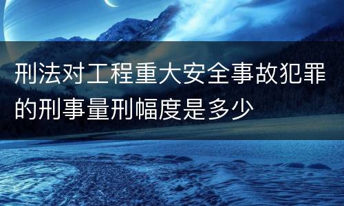 刑法对工程重大安全事故犯罪的刑事量刑幅度是多少