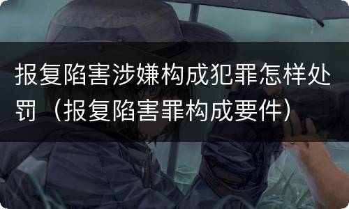 报复陷害涉嫌构成犯罪怎样处罚（报复陷害罪构成要件）