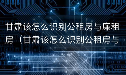 甘肃该怎么识别公租房与廉租房（甘肃该怎么识别公租房与廉租房的区别）