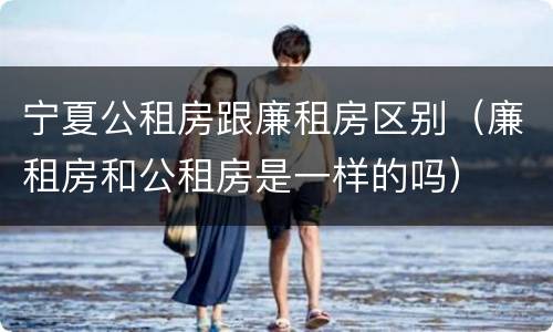宁夏公租房跟廉租房区别（廉租房和公租房是一样的吗）