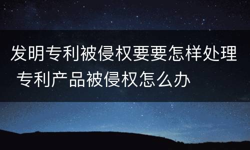 发明专利被侵权要要怎样处理 专利产品被侵权怎么办
