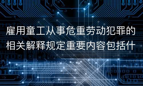 雇用童工从事危重劳动犯罪的相关解释规定重要内容包括什么