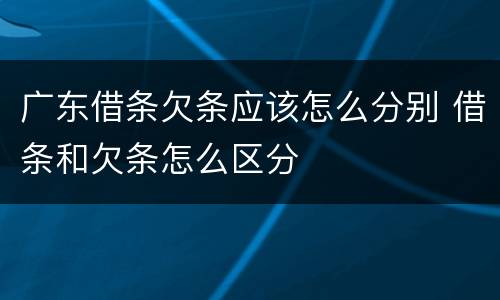 广东借条欠条应该怎么分别 借条和欠条怎么区分