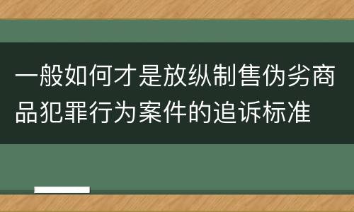 一般如何才是放纵制售伪劣商品犯罪行为案件的追诉标准