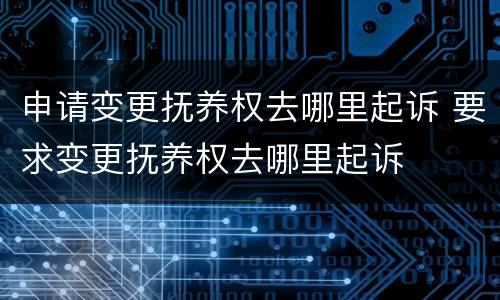 申请变更抚养权去哪里起诉 要求变更抚养权去哪里起诉