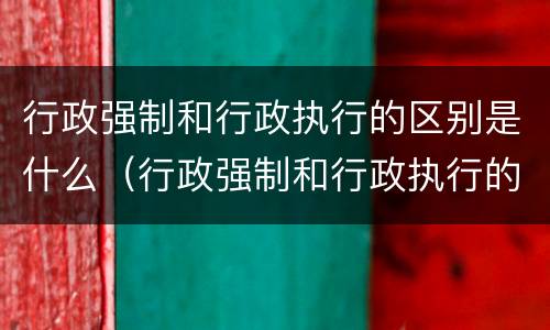 行政强制和行政执行的区别是什么（行政强制和行政执行的区别是什么呢）