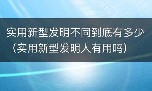 实用新型发明不同到底有多少（实用新型发明人有用吗）