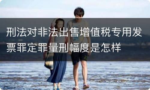 刑法对非法出售增值税专用发票罪定罪量刑幅度是怎样