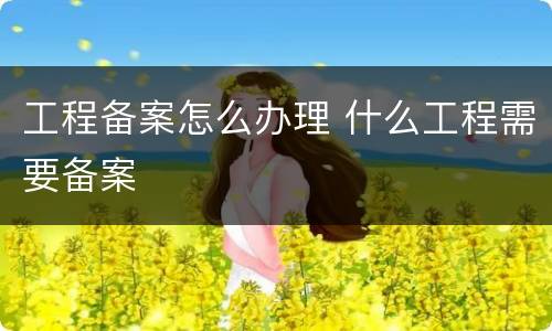 工程备案怎么办理 什么工程需要备案