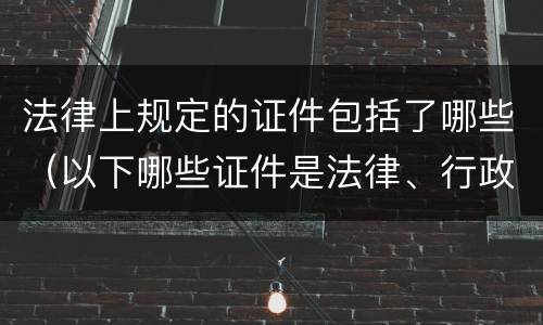 法律上规定的证件包括了哪些（以下哪些证件是法律、行政法规）