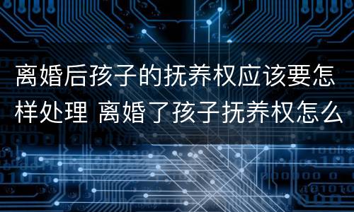 离婚后孩子的抚养权应该要怎样处理 离婚了孩子抚养权怎么算