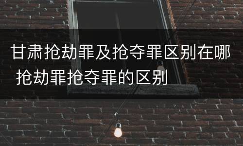 甘肃抢劫罪及抢夺罪区别在哪 抢劫罪抢夺罪的区别