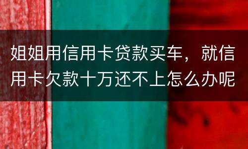 姐姐用信用卡贷款买车，就信用卡欠款十万还不上怎么办呢