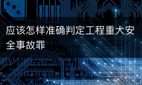 应该怎样准确判定工程重大安全事故罪