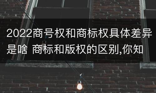 2022商号权和商标权具体差异是啥 商标和版权的区别,你知道多少?