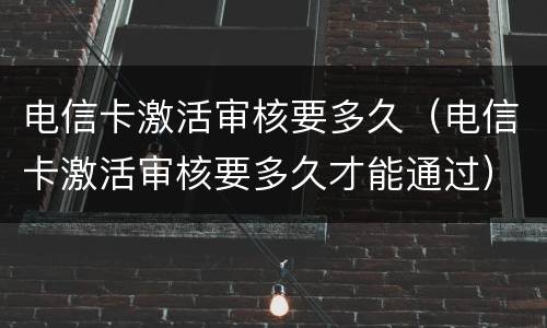 电信卡激活审核要多久（电信卡激活审核要多久才能通过）