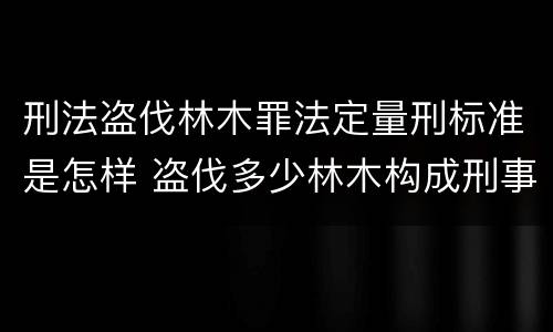 刑法盗伐林木罪法定量刑标准是怎样 盗伐多少林木构成刑事犯罪
