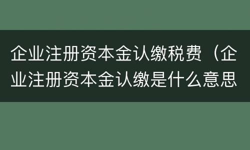 企业注册资本金认缴税费（企业注册资本金认缴是什么意思）