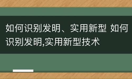 如何识别发明、实用新型 如何识别发明,实用新型技术