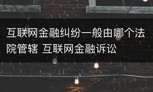 互联网金融纠纷一般由哪个法院管辖 互联网金融诉讼