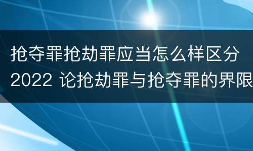 抢夺罪抢劫罪应当怎么样区分2022 论抢劫罪与抢夺罪的界限