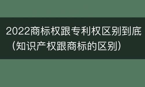 2022商标权跟专利权区别到底（知识产权跟商标的区别）