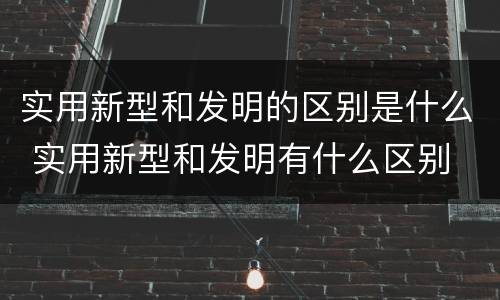 实用新型和发明的区别是什么 实用新型和发明有什么区别