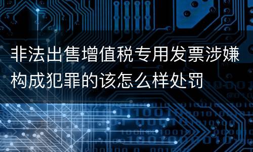 非法出售增值税专用发票涉嫌构成犯罪的该怎么样处罚