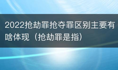 2022抢劫罪抢夺罪区别主要有啥体现（抢劫罪是指）